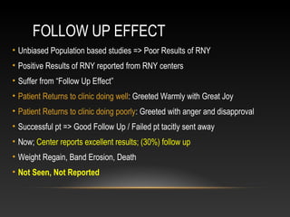 FOLLOW UP EFFECT
• Unbiased Population based studies => Poor Results of RNY
• Positive Results of RNY reported from RNY centers
• Suffer from “Follow Up Effect”
• Patient Returns to clinic doing well: Greeted Warmly with Great Joy
• Patient Returns to clinic doing poorly: Greeted with anger and disapproval
• Successful pt => Good Follow Up / Failed pt tacitly sent away
• Now; Center reports excellent results; (30%) follow up
• Weight Regain, Band Erosion, Death
• Not Seen, Not Reported
 
