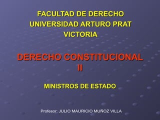 DERECHO CONSTITUCIONAL II MINISTROS DE ESTADO FACULTAD DE DERECHO UNIVERSIDAD ARTURO PRAT VICTORIA Profesor: JULIO MAURICIO MUÑOZ VILLA 