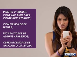 PONTO 2: BRASIL
CONEXÃO RUIM PARA
CONTEÚDOS PESADOS;
COMPLEXIDADE DE
LEITURA;
INCAPACIDADE DE
ALGUNS APARELHOS;
OBRIGATORIEDADE DE
APLICATIVO DE LEITURA;
 