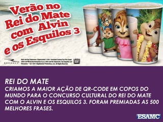 REI DO MATE
CRIAMOS A MAIOR AÇÃO DE QR-CODE EM COPOS DO
MUNDO PARA O CONCURSO CULTURAL DO REI DO MATE
COM O ALVIN E OS ESQUILOS 3. FORAM PREMIADAS AS 500
MELHORES FRASES.
 
