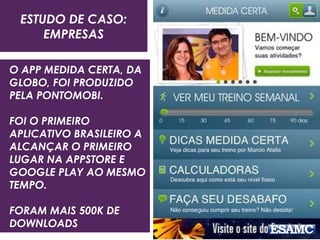 ESTUDO DE CASO:
EMPRESAS
O APP MEDIDA CERTA, DA
GLOBO, FOI PRODUZIDO
PELA PONTOMOBI.
FOI O PRIMEIRO
APLICATIVO BRASILEIRO A
ALCANÇAR O PRIMEIRO
LUGAR NA APPSTORE E
GOOGLE PLAY AO MESMO
TEMPO.
FORAM MAIS 500K DE
DOWNLOADS
 