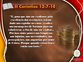 ““E, para que não me exaltasse pelaE, para que não me exaltasse pela
excelência das revelações, foi-meexcelência das revelações, foi-me
dado umespinho na carne, a saber,dado umespinho na carne, a saber,
ummensageiro de Satanás para meummensageiro de Satanás para me
esbofetear, a fimde não me exaltar...esbofetear, a fimde não me exaltar...
Porisso sinto prazernas fraquezas,Porisso sinto prazernas fraquezas,
nas injúrias, nas necessidades, nasnas injúrias, nas necessidades, nas
perseguições, nas angústias poramorperseguições, nas angústias poramor
de Cristo. Porque quando estou fracode Cristo. Porque quando estou fraco
então sou forte.”então sou forte.”
 