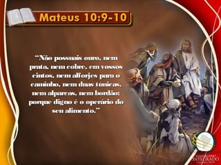 ““Não possuais ouro, nemNão possuais ouro, nem
prata, nem cobre, emvossosprata, nem cobre, emvossos
cintos, nemalforjes para ocintos, nemalforjes para o
caminho, nem duas túnicas,caminho, nem duas túnicas,
nem alparcas, nembordão;nem alparcas, nembordão;
porque digno é o operário doporque digno é o operário do
seu alimento.”seu alimento.”
 