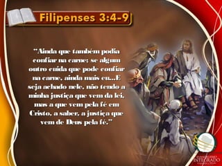 ““Ainda que também podiaAinda que também podia
confiarna carne; se algumconfiarna carne; se algum
outro cuida que pode confiaroutro cuida que pode confiar
na carne, ainda mais eu...Ena carne, ainda mais eu...E
seja achado nele, não tendo aseja achado nele, não tendo a
minha justiça que vem da lei,minha justiça que vem da lei,
mas a que vem pela fé emmas a que vem pela fé em
Cristo, a saber, a justiça queCristo, a saber, a justiça que
vem de Deus pela fé.”vem de Deus pela fé.”
 