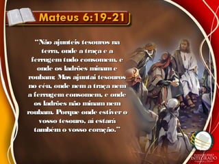 ““Não ajunteis tesouros naNão ajunteis tesouros na
terra, onde a traça e aterra, onde a traça e a
ferrugemtudo consomem, eferrugemtudo consomem, e
onde os ladrões minameonde os ladrões miname
roubam; Mas ajuntai tesourosroubam; Mas ajuntai tesouros
no céu, onde nem a traça nemno céu, onde nem a traça nem
a ferrugem consomem, e ondea ferrugem consomem, e onde
os ladrões não minamnemos ladrões não minamnem
roubam. Porque onde estiveroroubam. Porque onde estivero
vosso tesouro, aí estarávosso tesouro, aí estará
tambémo vosso coração.”tambémo vosso coração.”
 