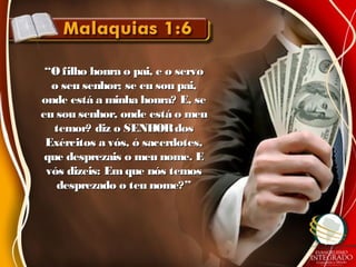 ““O filho honra o pai, e o servoO filho honra o pai, e o servo
o seu senhor; se eu sou pai,o seu senhor; se eu sou pai,
onde está a minha honra? E, seonde está a minha honra? E, se
eu sou senhor, onde está o meueu sou senhor, onde está o meu
temor? diz o SENHORdostemor? diz o SENHORdos
Exércitos a vós, ó sacerdotes,Exércitos a vós, ó sacerdotes,
que desprezais o meu nome. Eque desprezais o meu nome. E
vós dizeis: Em que nós temosvós dizeis: Em que nós temos
desprezado o teu nome?”desprezado o teu nome?”
 
