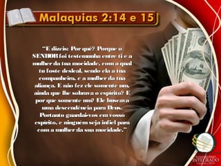 ““E dizeis: Porquê? Porque oE dizeis: Porquê? Porque o
SENHORfoi testemunha entre ti e aSENHORfoi testemunha entre ti e a
mulherda tua mocidade, coma qualmulherda tua mocidade, coma qual
tu foste desleal, sendo ela a tuatu foste desleal, sendo ela a tua
companheira, e a mulherda tuacompanheira, e a mulherda tua
aliança. E não fez ele somente um,aliança. E não fez ele somente um,
ainda que lhe sobrava o espírito? Eainda que lhe sobrava o espírito? E
porque somente um? Ele buscavaporque somente um? Ele buscava
uma descendência para Deus.uma descendência para Deus.
Portanto guardai-vos emvossoPortanto guardai-vos emvosso
espírito, e ninguémseja infiel paraespírito, e ninguémseja infiel para
coma mulherda sua mocidade.”coma mulherda sua mocidade.”
 