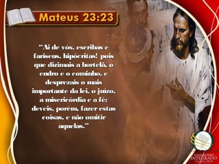 ““Ai de vós, escribas eAi de vós, escribas e
fariseus, hipócritas! poisfariseus, hipócritas! pois
que dizimais a hortelã, oque dizimais a hortelã, o
endro e o cominho, eendro e o cominho, e
desprezais o maisdesprezais o mais
importante da lei, o juízo,importante da lei, o juízo,
a misericórdia e a fé;a misericórdia e a fé;
deveis, porém, fazerestasdeveis, porém, fazerestas
coisas, e não omitircoisas, e não omitir
aquelas.”aquelas.”
 