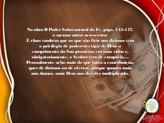 Na obra O PoderSobrenatural da Fé, págs. 145-147,Na obra O PoderSobrenatural da Fé, págs. 145-147,
o mesmo autoracrescenta:o mesmo autoracrescenta:
É claro tambémque os que são fiéis nos dízimos têmÉ claro tambémque os que são fiéis nos dízimos têm
o privilégio de poderemexigirde Deus oo privilégio de poderemexigirde Deus o
cumprimento da Sua promessa emsuas vidas e,cumprimento da Sua promessa emsuas vidas e,
obrigatoriamente, o Senhortemde cumpri-la....obrigatoriamente, o Senhortemde cumpri-la....
Pessoalmente acho mais do que justa a contribuição,Pessoalmente acho mais do que justa a contribuição,
querde dízimos ou de ofertas, porque quanto maisquerde dízimos ou de ofertas, porque quanto mais
nós damos, mais Deus nos devolve multiplicado.nós damos, mais Deus nos devolve multiplicado.
 