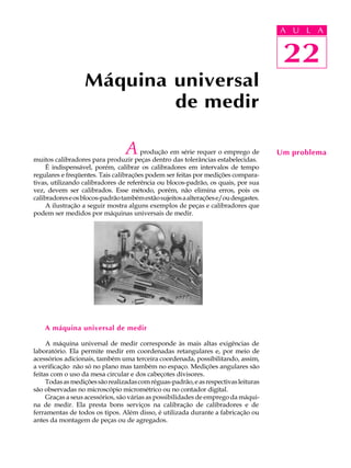 A UU AL
                                                                                     A L       A

                                                                                     22
                                                                                      22
                  Máquina universal
                          de medir

                                 A     produção em série requer o emprego de
muitos calibradores para produzir peças dentro das tolerâncias estabelecidas.
                                                                                     Um problema
     É indispensável, porém, calibrar os calibradores em intervalos de tempo
regulares e freqüentes. Tais calibrações podem ser feitas por medições compara-
tivas, utilizando calibradores de referência ou blocos-padrão, os quais, por sua
vez, devem ser calibrados. Esse método, porém, não elimina erros, pois os
calibradores e os blocos-padrão também estão sujeitos a alterações e/ou desgastes.
     A ilustração a seguir mostra alguns exemplos de peças e calibradores que
podem ser medidos por máquinas universais de medir.




    A máquina universal de medir

     A máquina universal de medir corresponde às mais altas exigências de
laboratório. Ela permite medir em coordenadas retangulares e, por meio de
acessórios adicionais, também uma terceira coordenada, possibilitando, assim,
a verificação não só no plano mas também no espaço. Medições angulares são
feitas com o uso da mesa circular e dos cabeçotes divisores.
     Todas as medições são realizadas com réguas-padrão, e as respectivas leituras
são observadas no microscópio micrométrico ou no contador digital.
     Graças a seus acessórios, são várias as possibilidades de emprego da máqui-
na de medir. Ela presta bons serviços na calibração de calibradores e de
ferramentas de todos os tipos. Além disso, é utilizada durante a fabricação ou
antes da montagem de peças ou de agregados.
 