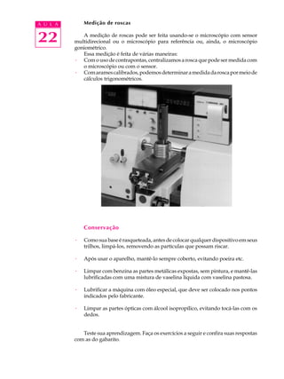 A U L A       Medição de roscas


22           A medição de roscas pode ser feita usando-se o microscópio com sensor
          multidirecional ou o microscópio para referência ou, ainda, o microscópio
          goniométrico.
             Essa medição é feita de várias maneiras:
          · Com o uso de contrapontas, centralizamos a rosca que pode ser medida com
             o microscópio ou com o sensor.
          · Com arames calibrados, podemos determinar a medida da rosca por meio de
             cálculos trigonométricos.




              Conservação

          ·   Como sua base é rasqueteada, antes de colocar qualquer dispositivo em seus
              trilhos, limpá-los, removendo as partículas que possam riscar.

          ·   Após usar o aparelho, mantê-lo sempre coberto, evitando poeira etc.

          ·   Limpar com benzina as partes metálicas expostas, sem pintura, e mantê-las
              lubrificadas com uma mistura de vaselina líquida com vaselina pastosa.

          ·   Lubrificar a máquina com óleo especial, que deve ser colocado nos pontos
              indicados pelo fabricante.

          ·   Limpar as partes ópticas com álcool isopropílico, evitando tocá-las com os
              dedos.


             Teste sua aprendizagem. Faça os exercícios a seguir e confira suas respostas
          com as do gabarito.
 