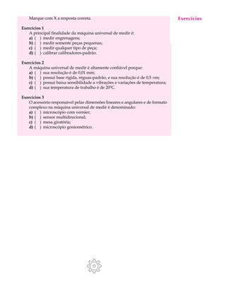 Marque com X a resposta correta.                                            Exercícios
                                                                                A U L A

Exercícios 1
   A principal finalidade da máquina universal de medir é:                     22
   a) ( ) medir engrenagens;
   b) ( ) medir somente peças pequenas;
   c) ( ) medir qualquer tipo de peça;
   d) ( ) calibrar calibradores-padrão.

Exercícios 2
   A máquina universal de medir é altamente confiável porque:
   a) ( ) sua resolução é de 0,01 mm;
   b) ( ) possui base rígida, réguas-padrão, e sua resolução é de 0,5 mm;
   c) ( ) possui baixa sensibilidade a vibrações e variações de temperatura;
   d) ( ) sua temperatura de trabalho é de 20ºC.

Exercícios 3
   O acessório responsável pelas dimensões lineares e angulares e de formato
   complexo na máquina universal de medir é denominado:
   a) ( ) microscópio com vernier;
   b) ( ) sensor multidirecional;
   c) ( ) mesa giratória;
   d) ( ) microscópio goniométrico.
 