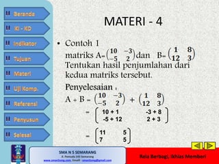 • Contoh 1 
matriks A= dan B= 
Tentukan hasil penjumlahan dari 
kedua matriks tersebut. 
Penyelesaian : 
A + B = + 
SMA N 5 SEMARANG 
Jl. Pemuda 143 Semarang 
MATERI - 4 
MATE MATIKA AdiWibawa, S.Pd. 
www.sman5smg.com, Emaill : sman5smg@gmail.com 
Rela Berbagi, Ikhlas Memberi 
= 
= 
10 + 1 -3 + 8 
-5 + 12 2 + 3 
11 5 
7 5 
 
