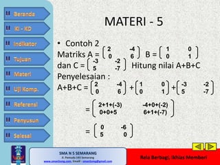 • Contoh 2 
Matriks A = B = 
dan C = Hitung nilai A+B+C 
Penyelesaian : 
A+B+C = + + 
SMA N 5 SEMARANG 
Jl. Pemuda 143 Semarang 
MATERI - 5 
MATE MATIKA AdiWibawa, S.Pd. 
www.sman5smg.com, Emaill : sman5smg@gmail.com 
Rela Berbagi, Ikhlas Memberi 
= 
= 
2 -4 
0 6 
1 0 
0 1 
-3 -2 
5 -7 
2 -4 
0 6 
1 0 
0 1 
-3 -2 
5 -7 
2+1+(-3) -4+0+(-2) 
0+0+5 6+1+(-7) 
0 -6 
5 0 
 
