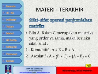 MATERI - TERAKHIR 
• Bila A, B dan C merupakan mastriks 
yang ordonya sama, maka berlaku 
sifat-sifat : 
1. Komutatif : A + B = B + A 
2. Asosiatif : A + (B + C) = (A + B) + C 
SMA N 5 SEMARANG 
Jl. Pemuda 143 Semarang 
MATE MATIKA AdiWibawa, S.Pd. 
www.sman5smg.com, Emaill : sman5smg@gmail.com 
Rela Berbagi, Ikhlas Memberi 
 