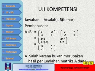 UJI KOMPETENSI 
Jawaban A(salah), B(benar) 
Pembahasan: 
A+B = + 
3 -2 
4 5 
3+2 -2+7 
4+(-5) 5+1 
5 5 
-1 6 
SMA N 5 SEMARANG 
Jl. Pemuda 143 Semarang 
MATE MATIKA AdiWibawa, S.Pd. 
www.sman5smg.com, Emaill : sman5smg@gmail.com 
2 7 
-5 1 
Rela Berbagi, Ikhlas Memberi 
= 
= 
A. Salah karena bukan merupakan 
hasil penjumlahan matriks A dan B 
 