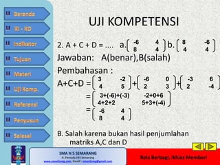 UJI KOMPETENSI 
2. A + C + D = .... a. b. 
Jawaban: A(benar),B(salah) 
Pembahasan : 
A+C+D = + + 
SMA N 5 SEMARANG 
Jl. Pemuda 143 Semarang 
MATE MATIKA AdiWibawa, S.Pd. 
www.sman5smg.com, Emaill : sman5smg@gmail.com 
Rela Berbagi, Ikhlas Memberi 
= 
= 
B. Salah karena bukan hasil penjumlahan 
matriks A,C dan D 
8 -6 
4 4 
-6 4 
8 4 
3 -2 
4 5 
-6 0 
2 3 
-3 6 
2 -4 
3+(-6)+(-3) -2+0+6 
4+2+2 5+3+(-4) 
-6 4 
8 4 
 