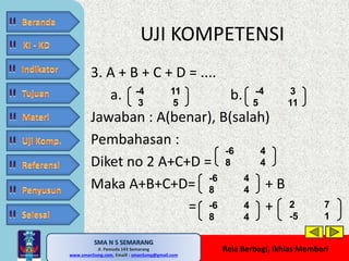 UJI KOMPETENSI 
SMA N 5 SEMARANG 
Jl. Pemuda 143 Semarang 
MATE MATIKA AdiWibawa, S.Pd. 
www.sman5smg.com, Emaill : sman5smg@gmail.com 
-4 3 
5 11 
Rela Berbagi, Ikhlas Memberi 
3. A + B + C + D = .... 
a. b. 
Jawaban : A(benar), B(salah) 
Pembahasan : 
Diket no 2 A+C+D = 
Maka A+B+C+D= + B 
= + 
-4 11 
3 5 
-6 4 
8 4 
-6 4 
8 4 
-6 4 
8 4 
2 7 
-5 1 
 