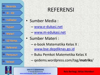 SMA N 5 SEMARANG 
Jl. Pemuda 143 Semarang 
REFERENSI 
MATE MATIKA AdiWibawa, S.Pd. 
www.sman5smg.com, Emaill : sman5smg@gmail.com 
Rela Berbagi, Ikhlas Memberi 
• Sumber Media : 
– www.e-dukasi.net 
– www.m-edukasi.net 
• Sumber Materi : 
– e-book Matematika Kelas X : 
www.bse.depdiknas.go.id 
– Buku Pemkot Matemetika Kelas X 
– qedems.wordpress.com/tag/matriks/ 
 