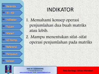 1. Memahami konsep operasi 
penjumlahan dua buah matriks 
atau lebih. 
2. Mampu menentukan sifat-sifat 
operasi penjumlahan pada matriks 
SMA N 5 SEMARANG 
Jl. Pemuda 143 Semarang 
INDIKATOR 
MATE MATIKA AdiWibawa, S.Pd. 
www.sman5smg.com, Emaill : sman5smg@gmail.com 
Rela Berbagi, Ikhlas Memberi 
 