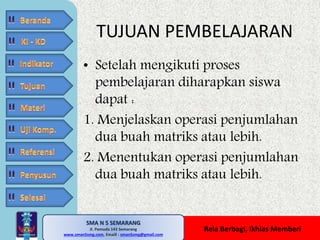 TUJUAN PEMBELAJARAN 
• Setelah mengikuti proses 
pembelajaran diharapkan siswa 
dapat : 
1. Menjelaskan operasi penjumlahan 
dua buah matriks atau lebih. 
2. Menentukan operasi penjumlahan 
dua buah matriks atau lebih. 
SMA N 5 SEMARANG 
Jl. Pemuda 143 Semarang 
MATE MATIKA AdiWibawa, S.Pd. 
www.sman5smg.com, Emaill : sman5smg@gmail.com 
Rela Berbagi, Ikhlas Memberi 
 