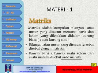 Matriks adalah kumpulan bilangan atau 
unsur yang disusun menurut baris dan 
kolom yang diletakkan didalam kurung 
biasa ( ) atau kurung siku [ ]. 
• Bilangan atau unsur yang disusun tersebut 
disebut elemen matriks. 
• Banyak baris x banyak suatu kolom dari 
suatu matriks disebut ordo matriks. 
SMA N 5 SEMARANG 
Jl. Pemuda 143 Semarang 
MATERI - 1 
MATE MATIKA AdiWibawa, S.Pd. 
www.sman5smg.com, Emaill : sman5smg@gmail.com 
Rela Berbagi, Ikhlas Memberi 
 