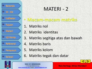 1. Matriks nol 
2. Matriks identitas 
3. Matriks segitiga atas dan bawah 
4. Matriks baris 
5. Matriks kolom 
6. Matriks tegak dan datar 
SMA N 5 SEMARANG 
Jl. Pemuda 143 Semarang 
MATERI - 2 
MATE MATIKA AdiWibawa, S.Pd. 
www.sman5smg.com, Emaill : sman5smg@gmail.com 
Rela Berbagi, Ikhlas Memberi 
 