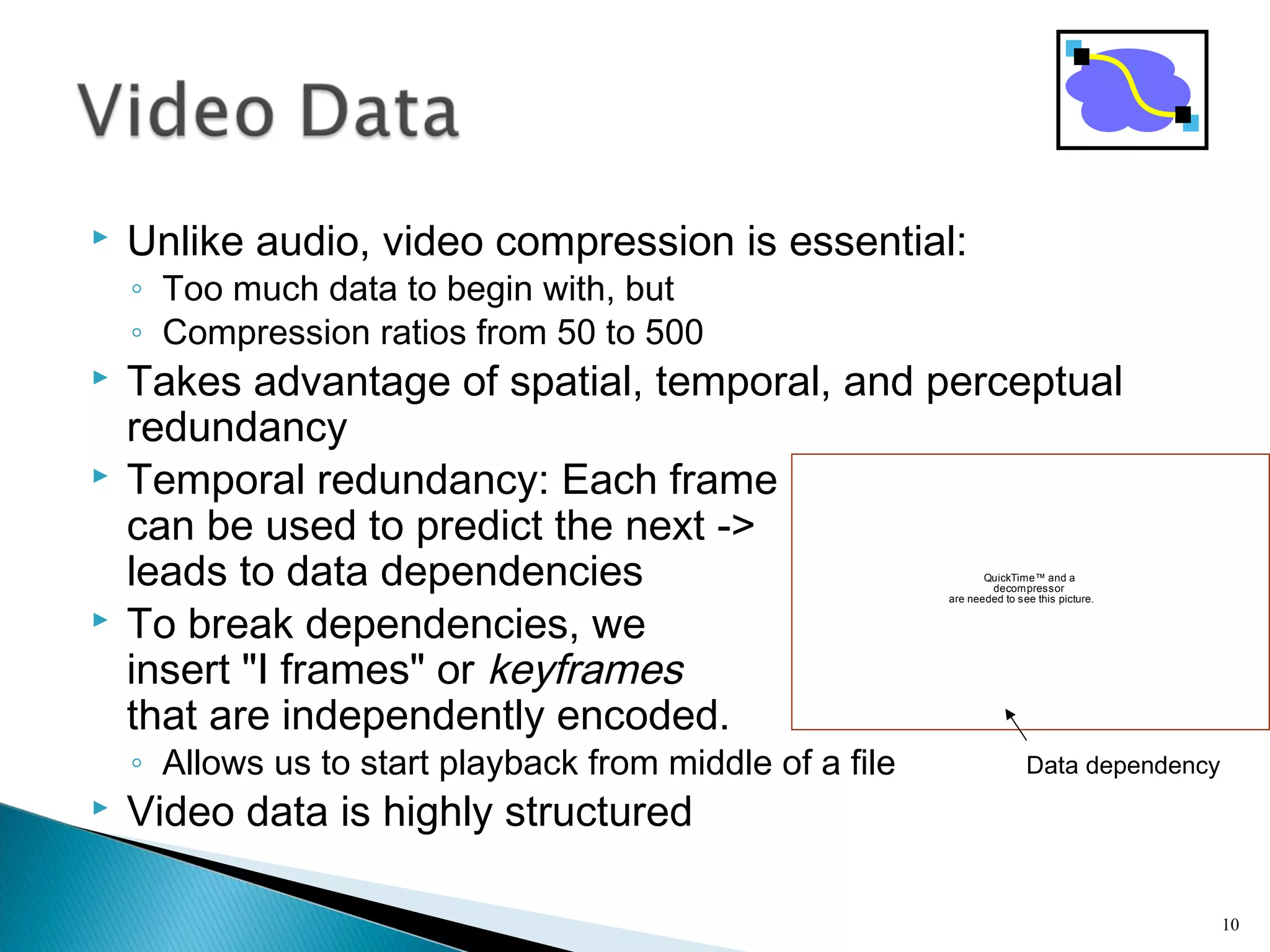  Unlike audio, video compression is essential:
◦ Too much data to begin with, but
◦ Compression ratios from 50 to 500
 Takes advantage of spatial, temporal, and perceptual
redundancy
 Temporal redundancy: Each frame
can be used to predict the next ->
leads to data dependencies
 To break dependencies, we
insert "I frames" or keyframes
that are independently encoded.
◦ Allows us to start playback from middle of a file
 Video data is highly structured
10
QuickTime™ and a
decompressor
are needed to see this picture.
Data dependency
 