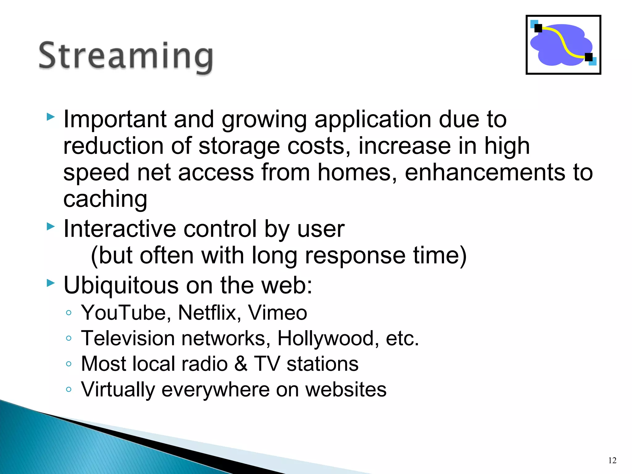  Important and growing application due to
reduction of storage costs, increase in high
speed net access from homes, enhancements to
caching
 Interactive control by user
(but often with long response time)
 Ubiquitous on the web:
◦ YouTube, Netflix, Vimeo
◦ Television networks, Hollywood, etc.
◦ Most local radio & TV stations
◦ Virtually everywhere on websites
12
 
