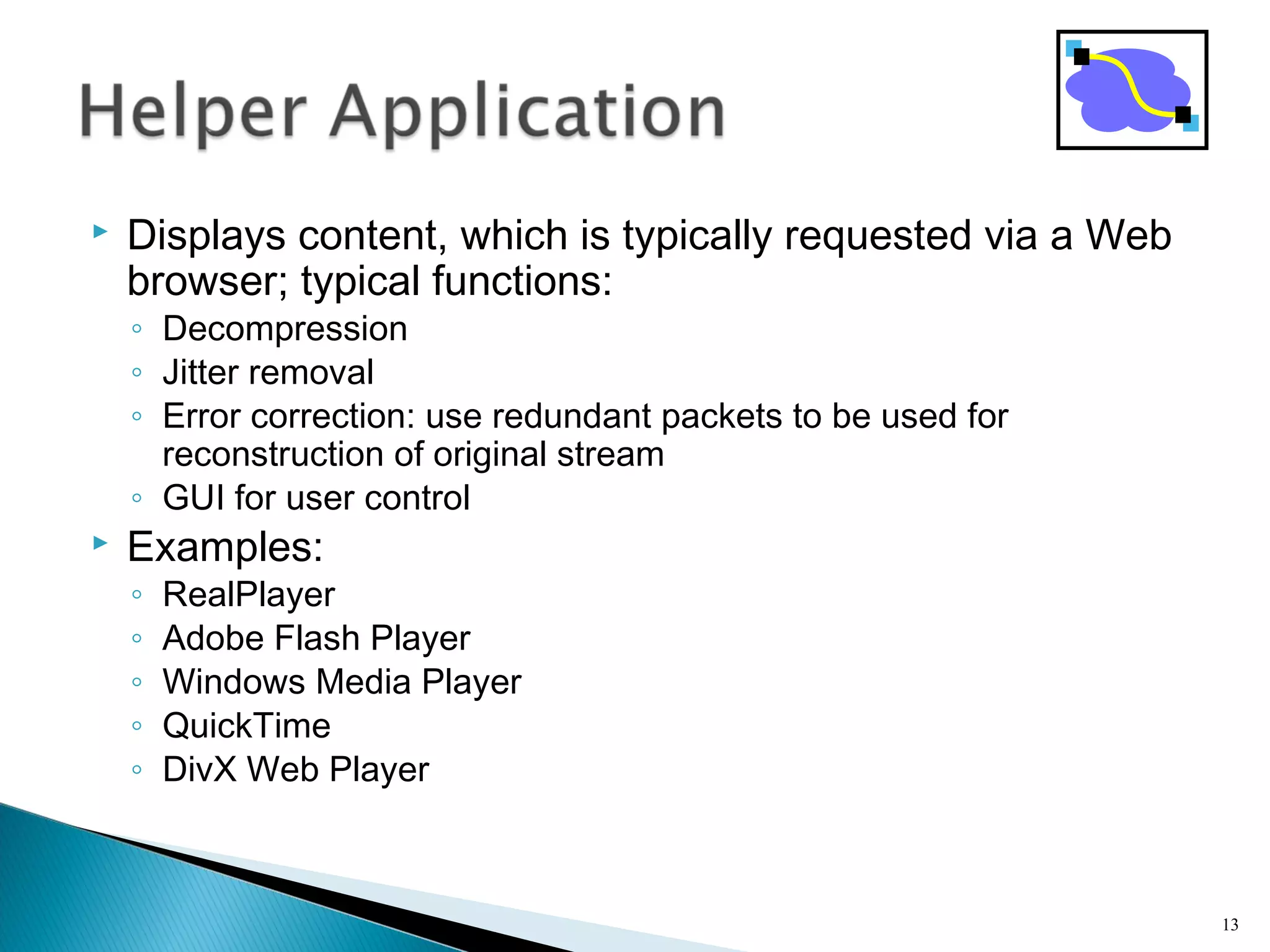  Displays content, which is typically requested via a Web
browser; typical functions:
◦ Decompression
◦ Jitter removal
◦ Error correction: use redundant packets to be used for
reconstruction of original stream
◦ GUI for user control
 Examples:
◦ RealPlayer
◦ Adobe Flash Player
◦ Windows Media Player
◦ QuickTime
◦ DivX Web Player
13
 