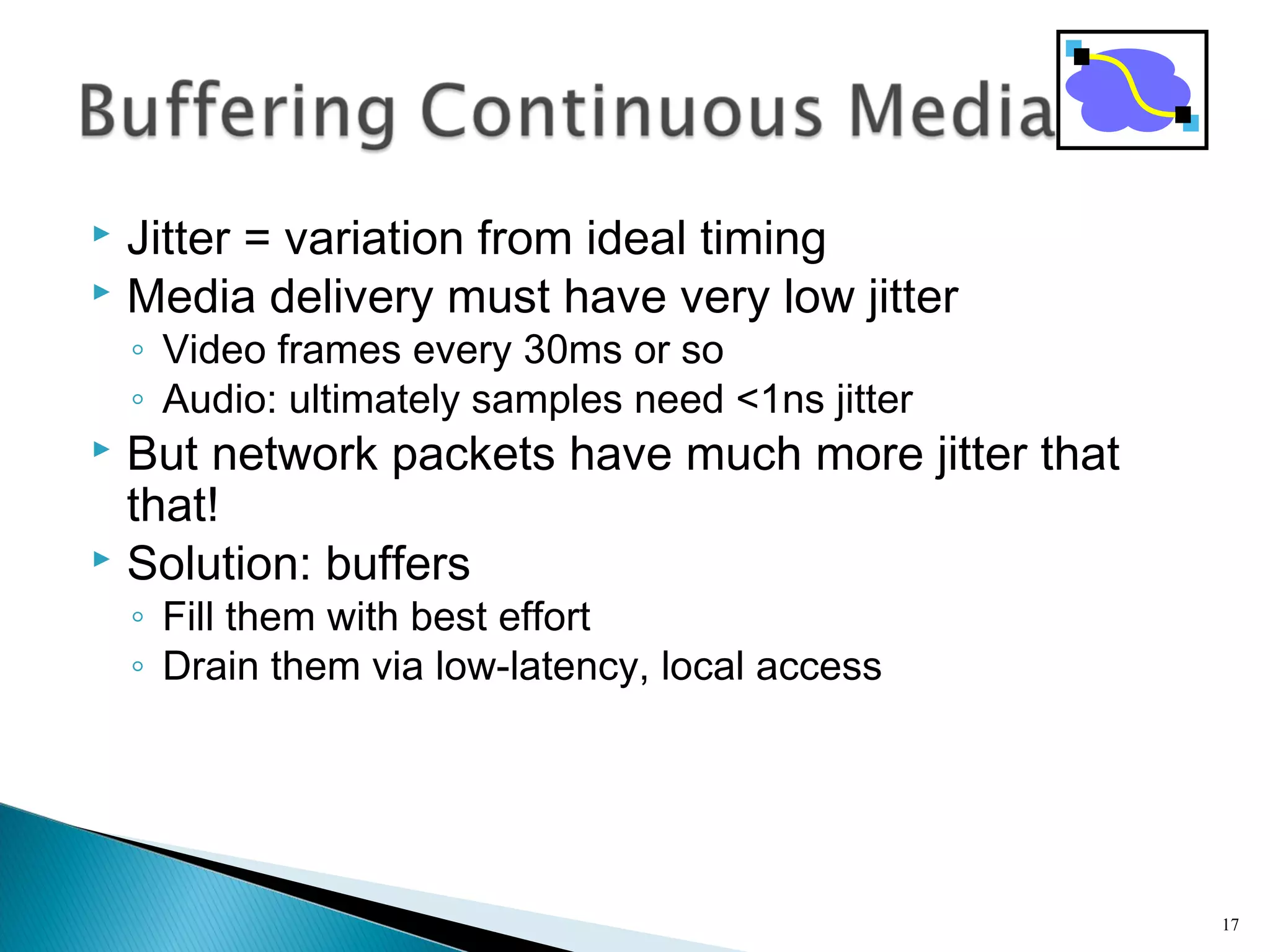  Jitter = variation from ideal timing
 Media delivery must have very low jitter
◦ Video frames every 30ms or so
◦ Audio: ultimately samples need <1ns jitter
 But network packets have much more jitter that
that!
 Solution: buffers
◦ Fill them with best effort
◦ Drain them via low-latency, local access
17
 