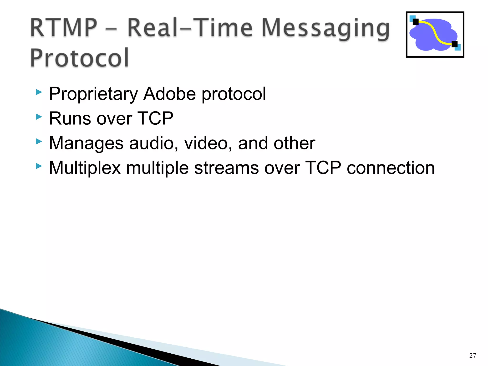  Proprietary Adobe protocol
 Runs over TCP
 Manages audio, video, and other
 Multiplex multiple streams over TCP connection
27
 