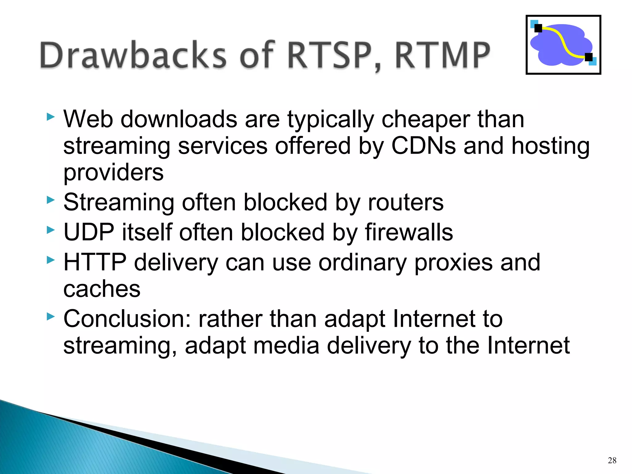  Web downloads are typically cheaper than
streaming services offered by CDNs and hosting
providers
 Streaming often blocked by routers
 UDP itself often blocked by firewalls
 HTTP delivery can use ordinary proxies and
caches
 Conclusion: rather than adapt Internet to
streaming, adapt media delivery to the Internet
28
 