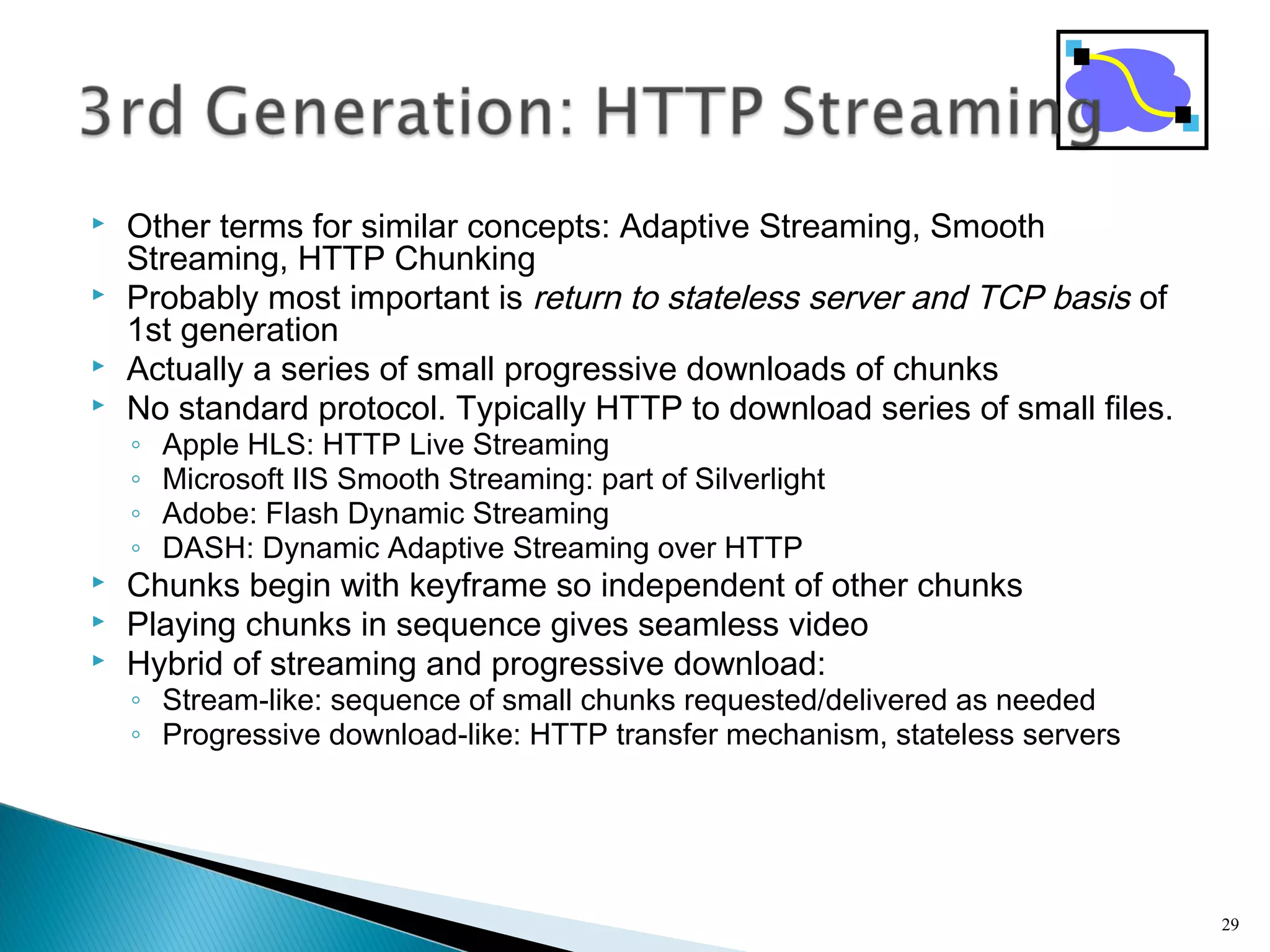  Other terms for similar concepts: Adaptive Streaming, Smooth
Streaming, HTTP Chunking
 Probably most important is return to stateless server and TCP basis of
1st generation
 Actually a series of small progressive downloads of chunks
 No standard protocol. Typically HTTP to download series of small files.
◦ Apple HLS: HTTP Live Streaming
◦ Microsoft IIS Smooth Streaming: part of Silverlight
◦ Adobe: Flash Dynamic Streaming
◦ DASH: Dynamic Adaptive Streaming over HTTP
 Chunks begin with keyframe so independent of other chunks
 Playing chunks in sequence gives seamless video
 Hybrid of streaming and progressive download:
◦ Stream-like: sequence of small chunks requested/delivered as needed
◦ Progressive download-like: HTTP transfer mechanism, stateless servers
29
 