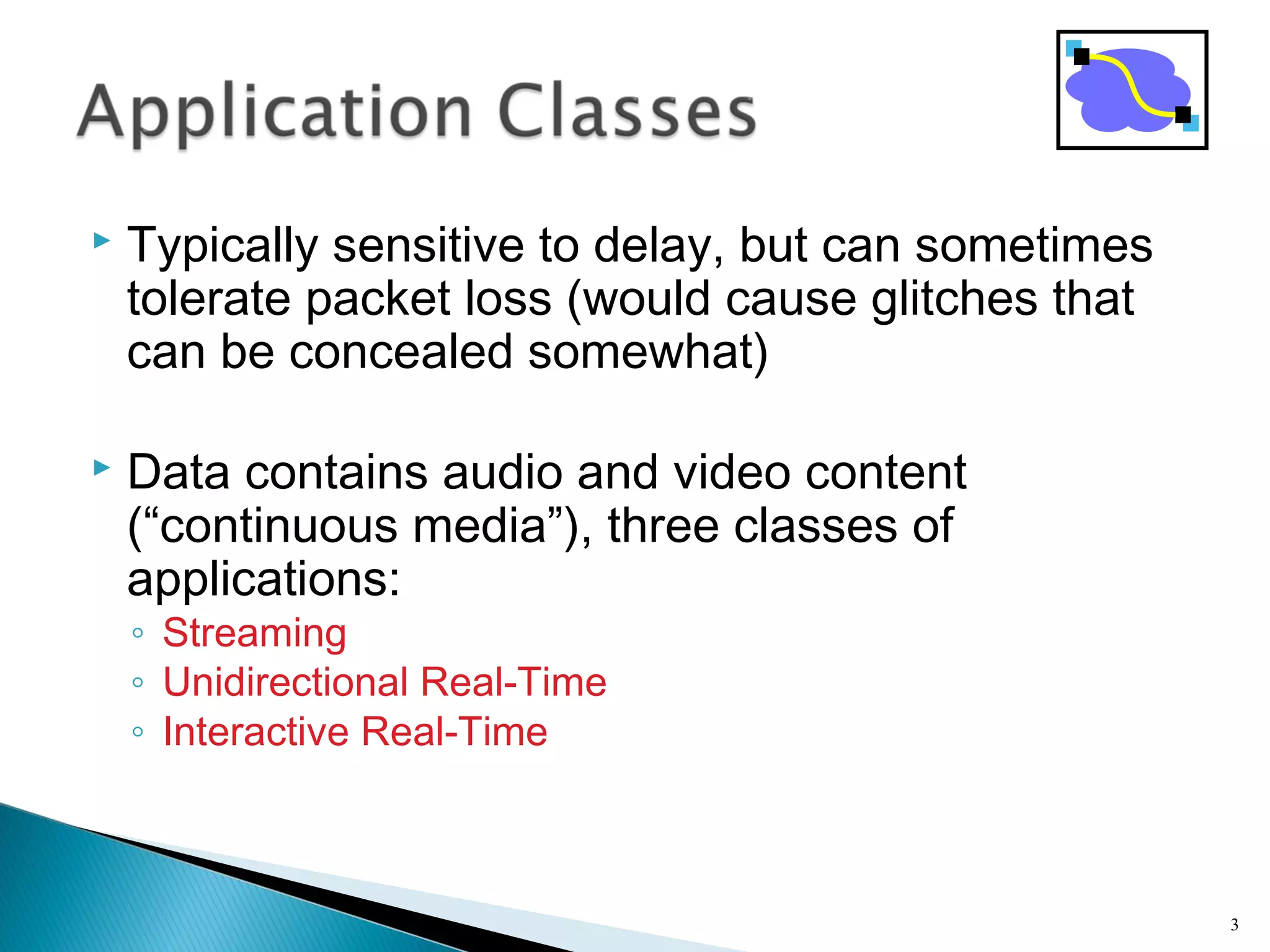  Typically sensitive to delay, but can sometimes
tolerate packet loss (would cause glitches that
can be concealed somewhat)
 Data contains audio and video content
(“continuous media”), three classes of
applications:
◦ Streaming
◦ Unidirectional Real-Time
◦ Interactive Real-Time
3
 