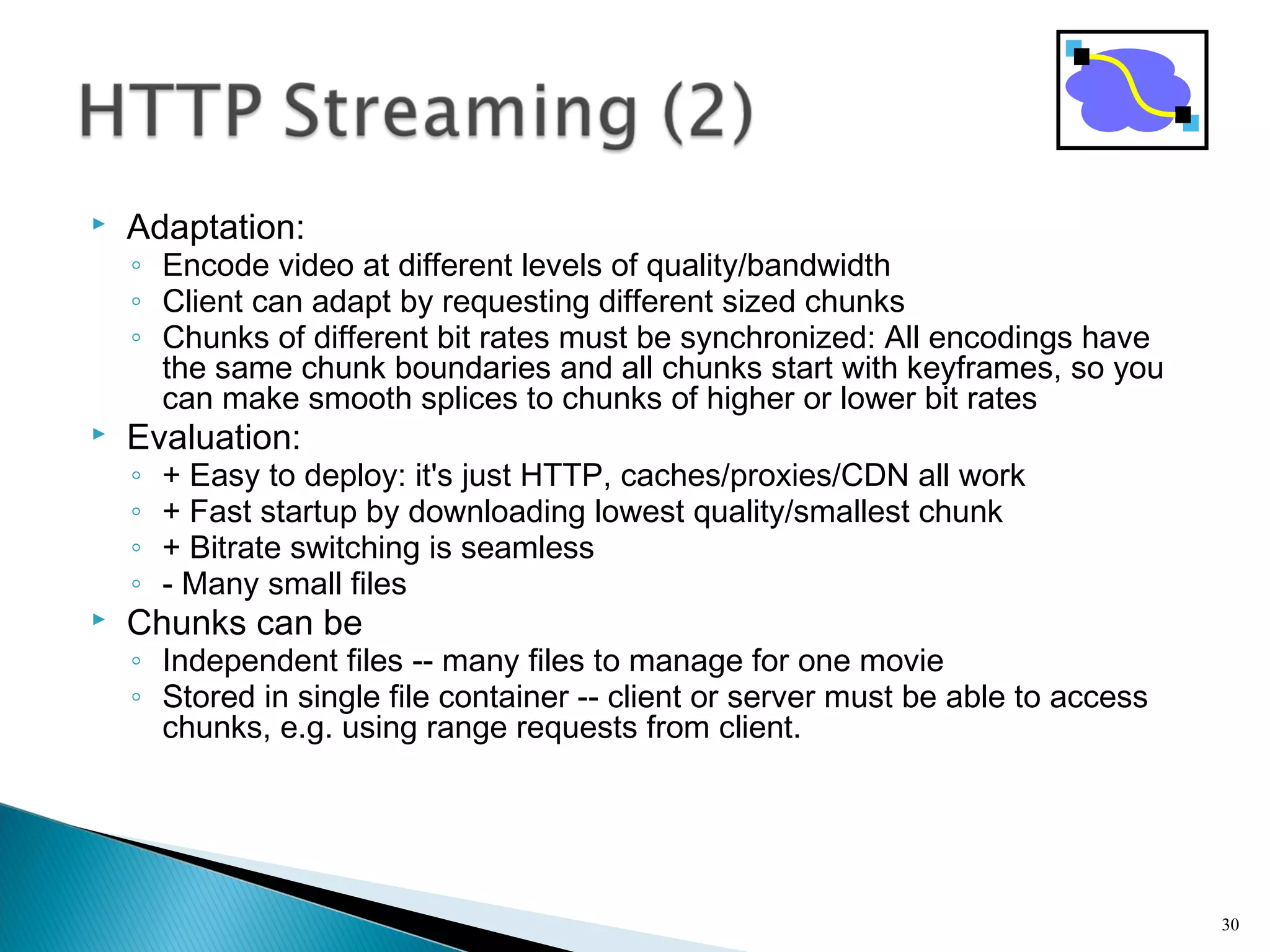  Adaptation:
◦ Encode video at different levels of quality/bandwidth
◦ Client can adapt by requesting different sized chunks
◦ Chunks of different bit rates must be synchronized: All encodings have
the same chunk boundaries and all chunks start with keyframes, so you
can make smooth splices to chunks of higher or lower bit rates
 Evaluation:
◦ + Easy to deploy: it's just HTTP, caches/proxies/CDN all work
◦ + Fast startup by downloading lowest quality/smallest chunk
◦ + Bitrate switching is seamless
◦ - Many small files
 Chunks can be
◦ Independent files -- many files to manage for one movie
◦ Stored in single file container -- client or server must be able to access
chunks, e.g. using range requests from client.
30
 
