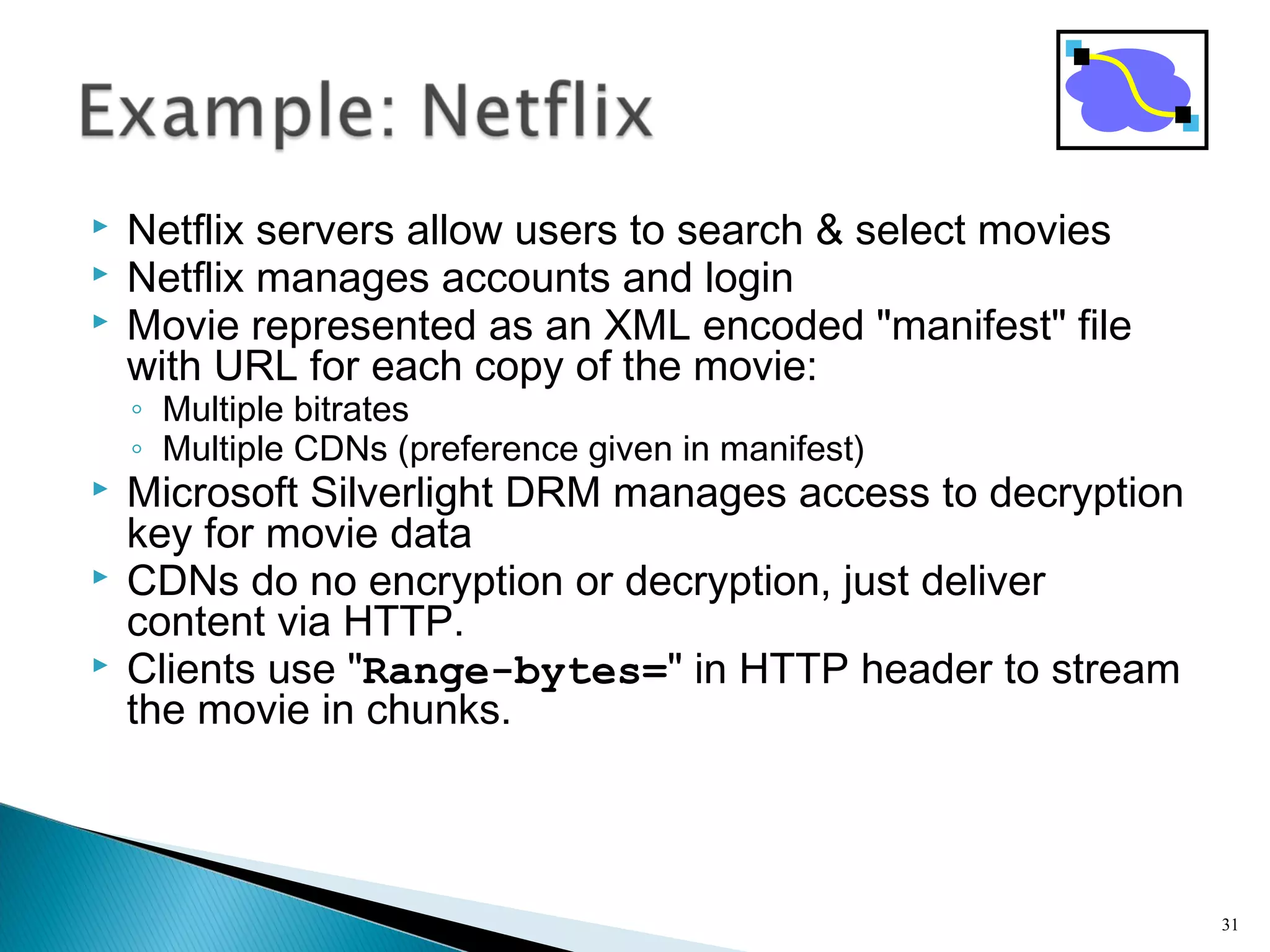  Netflix servers allow users to search & select movies
 Netflix manages accounts and login
 Movie represented as an XML encoded "manifest" file
with URL for each copy of the movie:
◦ Multiple bitrates
◦ Multiple CDNs (preference given in manifest)
 Microsoft Silverlight DRM manages access to decryption
key for movie data
 CDNs do no encryption or decryption, just deliver
content via HTTP.
 Clients use "Range-bytes=" in HTTP header to stream
the movie in chunks.
31
 