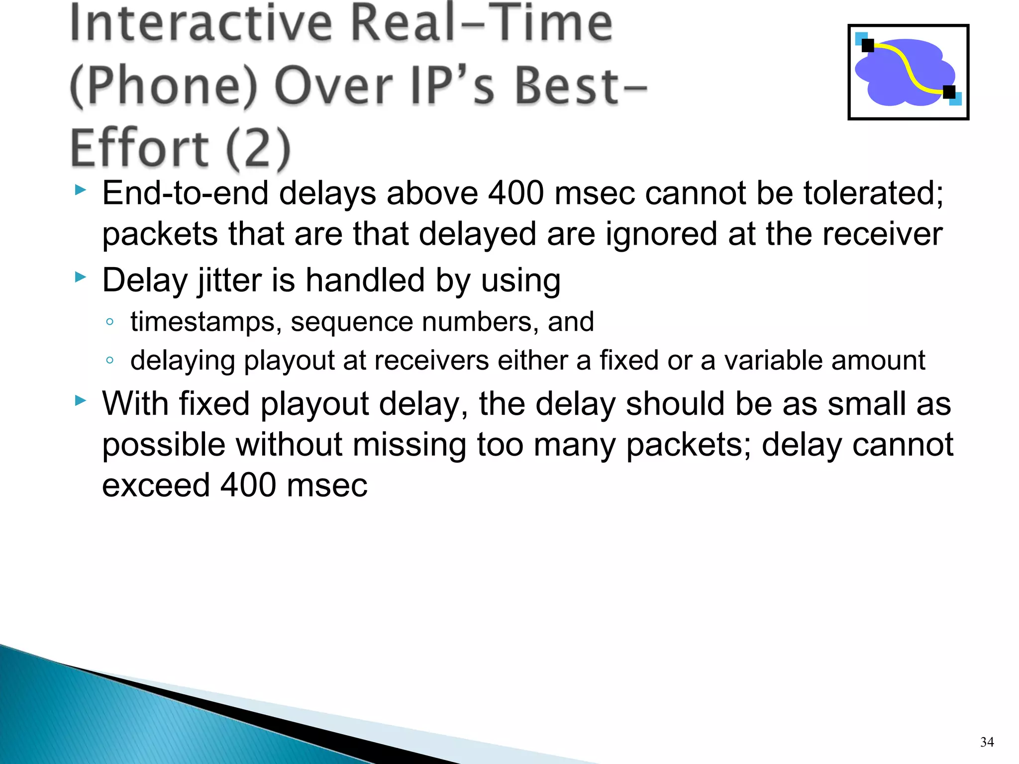  End-to-end delays above 400 msec cannot be tolerated;
packets that are that delayed are ignored at the receiver
 Delay jitter is handled by using
◦ timestamps, sequence numbers, and
◦ delaying playout at receivers either a fixed or a variable amount
 With fixed playout delay, the delay should be as small as
possible without missing too many packets; delay cannot
exceed 400 msec
34
 