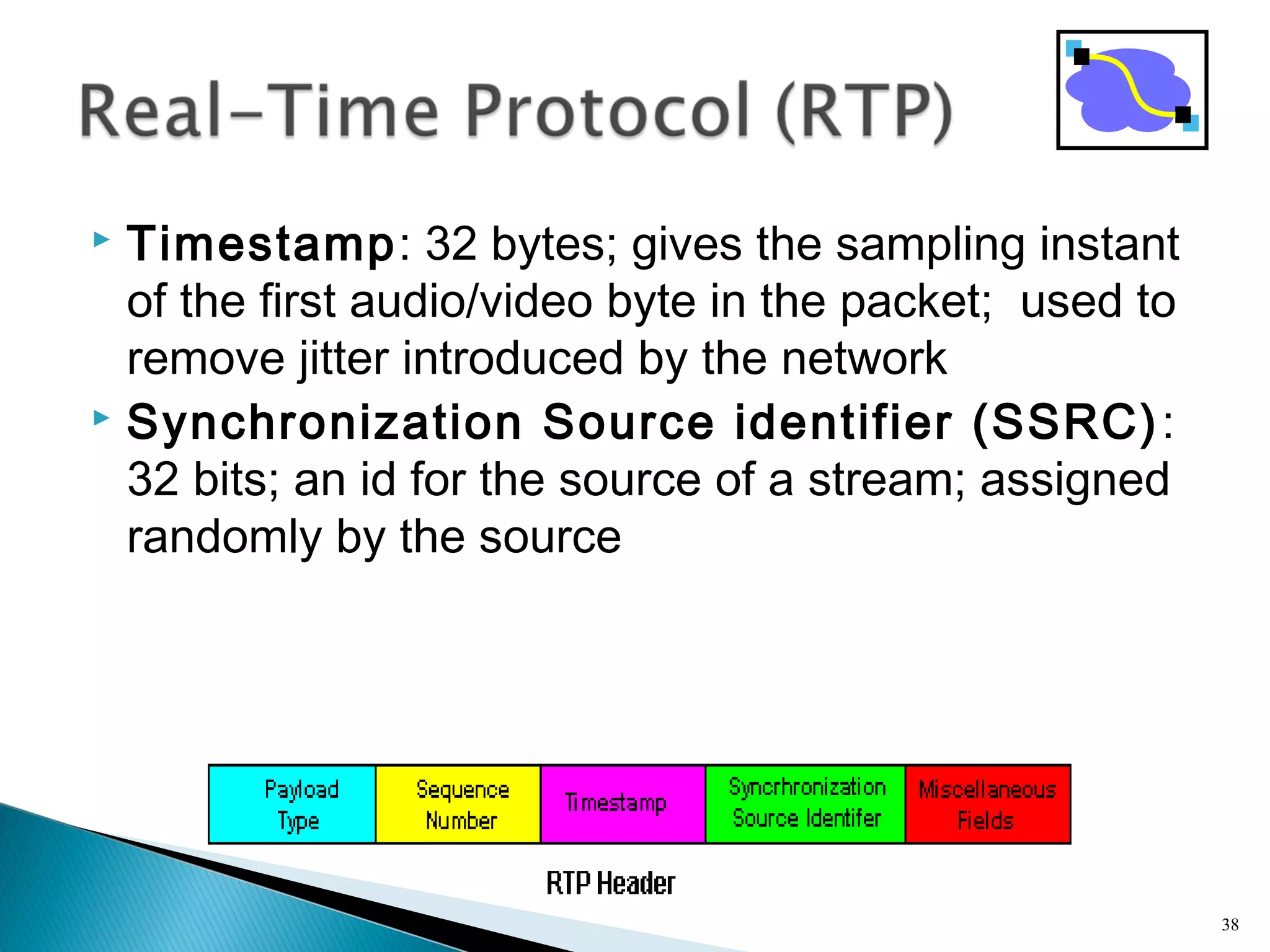  Timestamp: 32 bytes; gives the sampling instant
of the first audio/video byte in the packet; used to
remove jitter introduced by the network
 Synchronization Source identifier (SSRC):
32 bits; an id for the source of a stream; assigned
randomly by the source
38
 