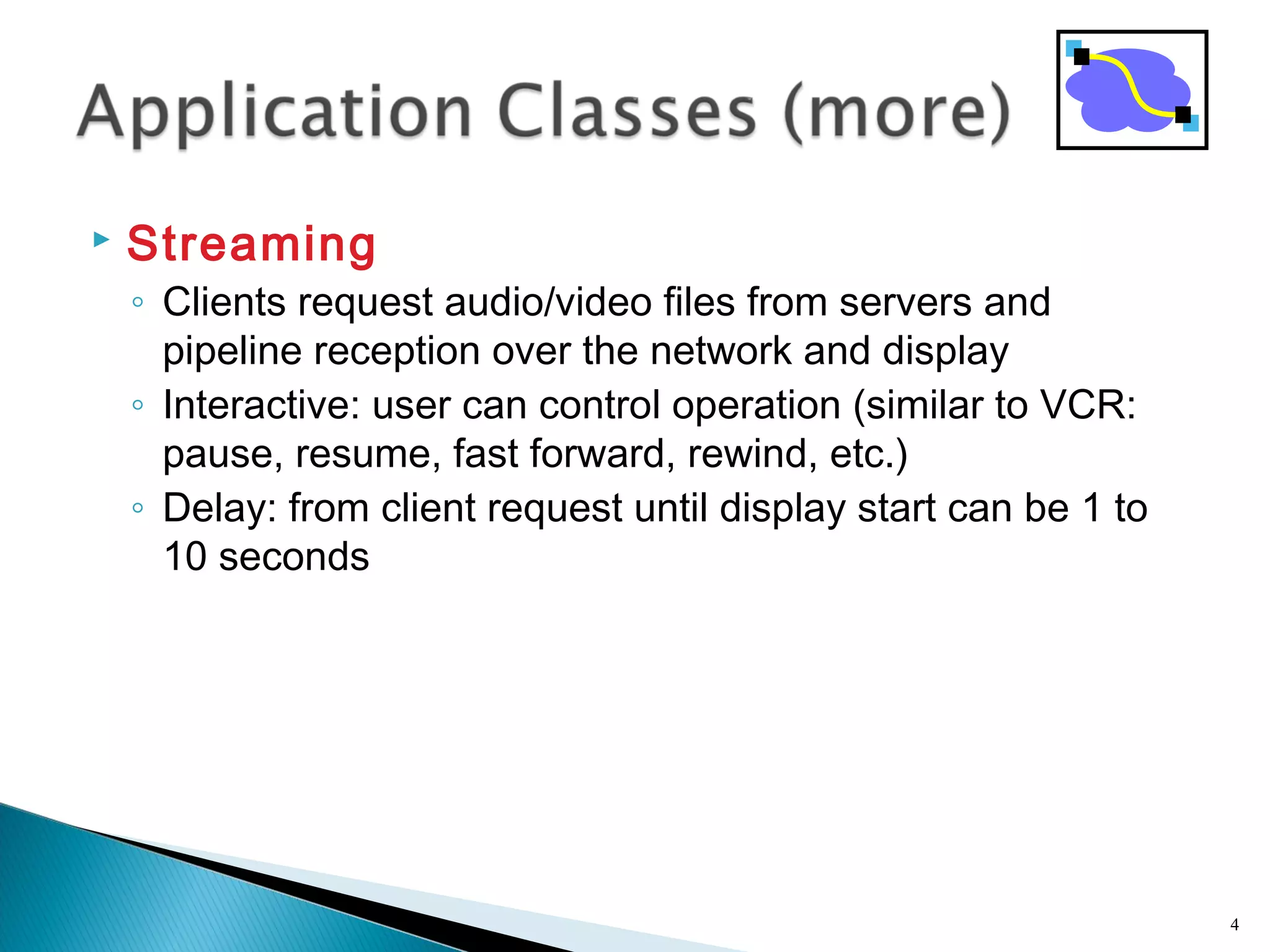  Streaming
◦ Clients request audio/video files from servers and
pipeline reception over the network and display
◦ Interactive: user can control operation (similar to VCR:
pause, resume, fast forward, rewind, etc.)
◦ Delay: from client request until display start can be 1 to
10 seconds
4
 