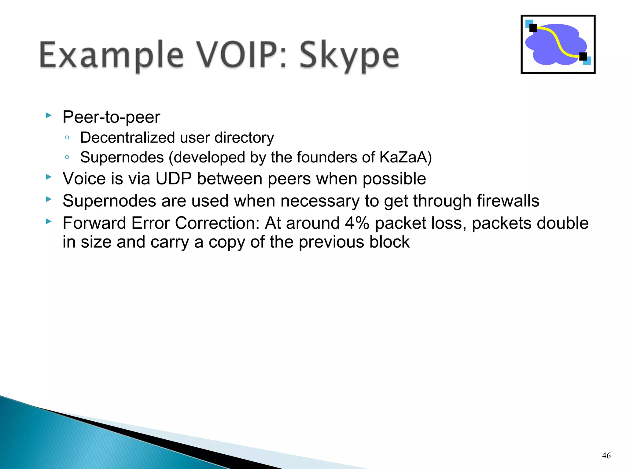  Peer-to-peer
◦ Decentralized user directory
◦ Supernodes (developed by the founders of KaZaA)
 Voice is via UDP between peers when possible
 Supernodes are used when necessary to get through firewalls
 Forward Error Correction: At around 4% packet loss, packets double
in size and carry a copy of the previous block
46
 