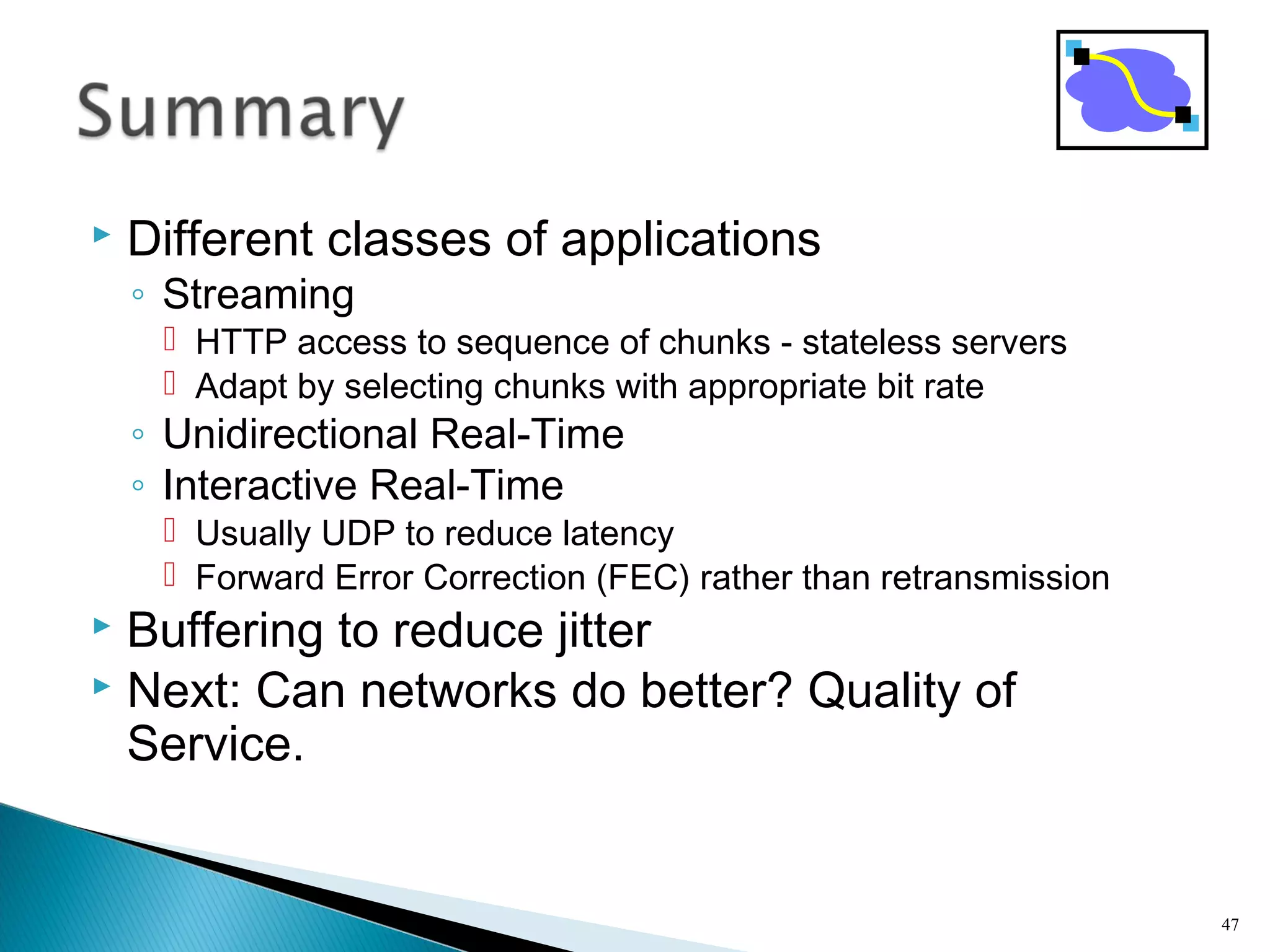  Different classes of applications
◦ Streaming
 HTTP access to sequence of chunks - stateless servers
 Adapt by selecting chunks with appropriate bit rate
◦ Unidirectional Real-Time
◦ Interactive Real-Time
 Usually UDP to reduce latency
 Forward Error Correction (FEC) rather than retransmission
 Buffering to reduce jitter
 Next: Can networks do better? Quality of
Service.
47
 