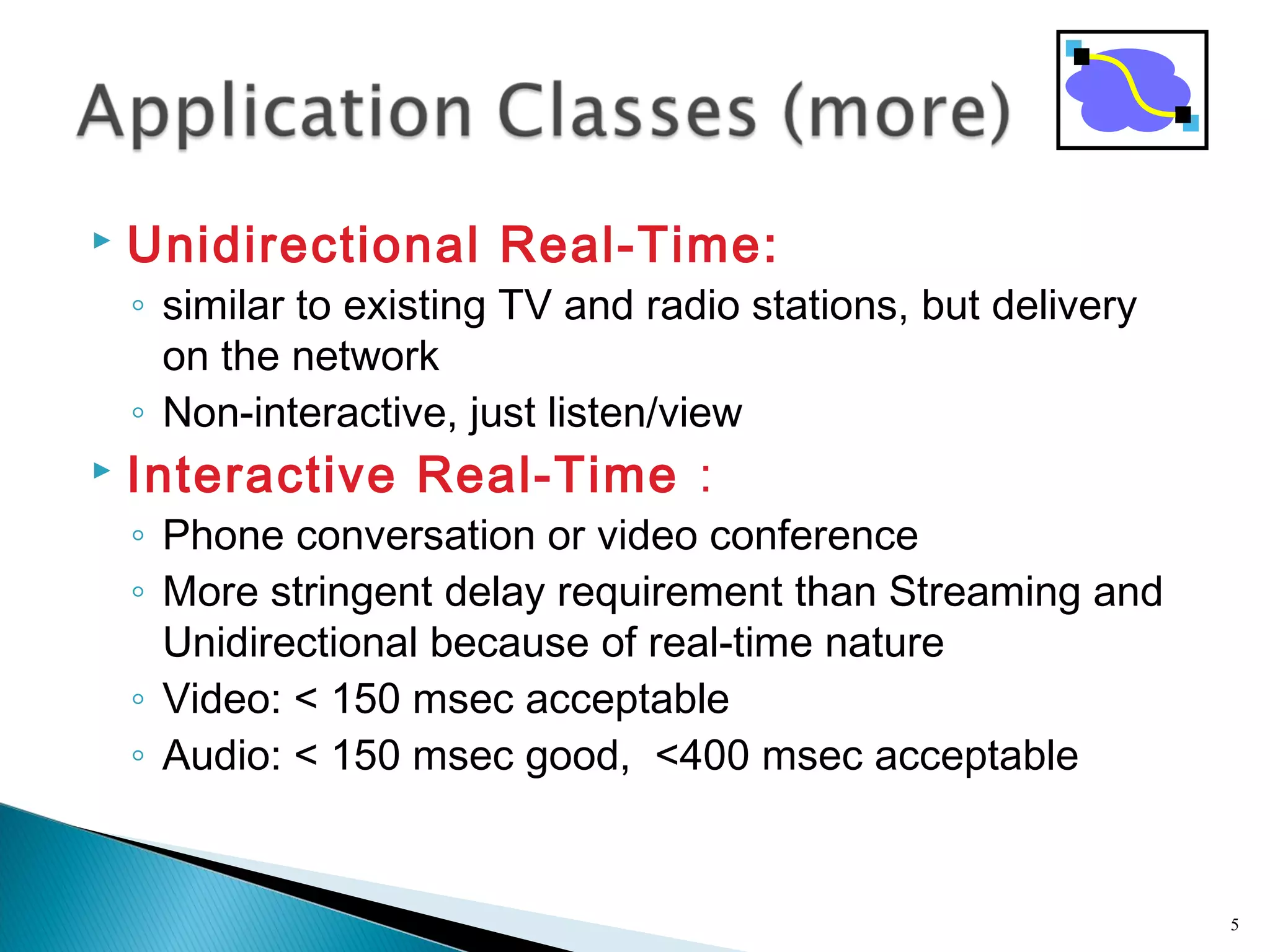  Unidirectional Real-Time:
◦ similar to existing TV and radio stations, but delivery
on the network
◦ Non-interactive, just listen/view
 Interactive Real-Time :
◦ Phone conversation or video conference
◦ More stringent delay requirement than Streaming and
Unidirectional because of real-time nature
◦ Video: < 150 msec acceptable
◦ Audio: < 150 msec good, <400 msec acceptable
5
 