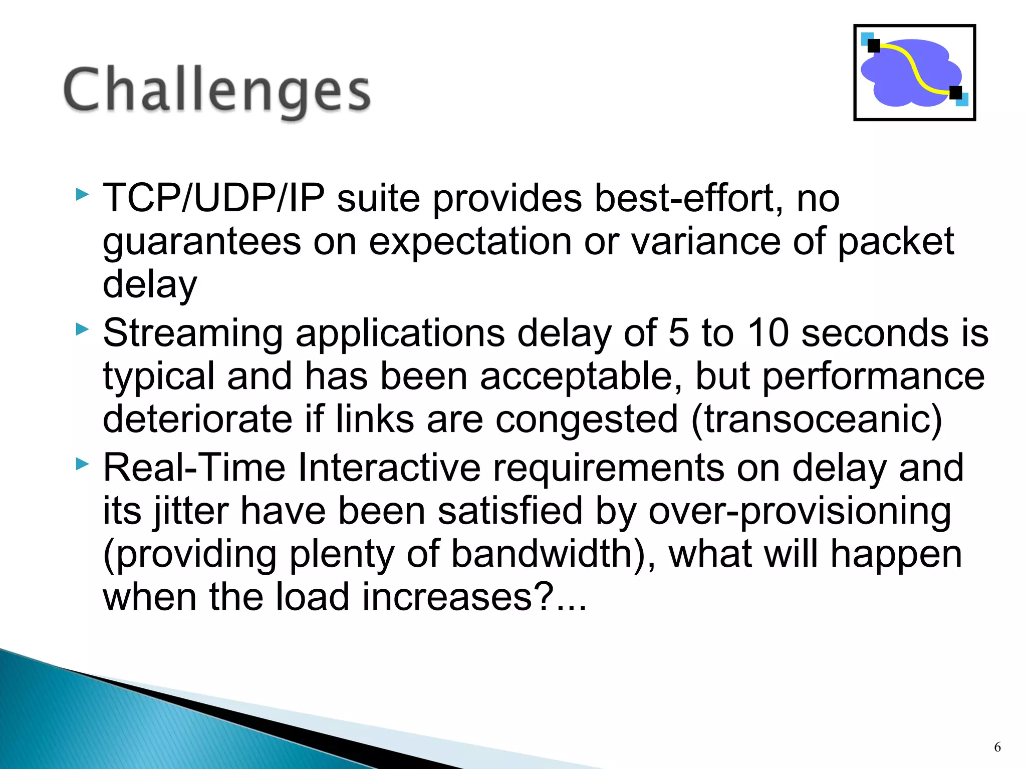  TCP/UDP/IP suite provides best-effort, no
guarantees on expectation or variance of packet
delay
 Streaming applications delay of 5 to 10 seconds is
typical and has been acceptable, but performance
deteriorate if links are congested (transoceanic)
 Real-Time Interactive requirements on delay and
its jitter have been satisfied by over-provisioning
(providing plenty of bandwidth), what will happen
when the load increases?...
6
 