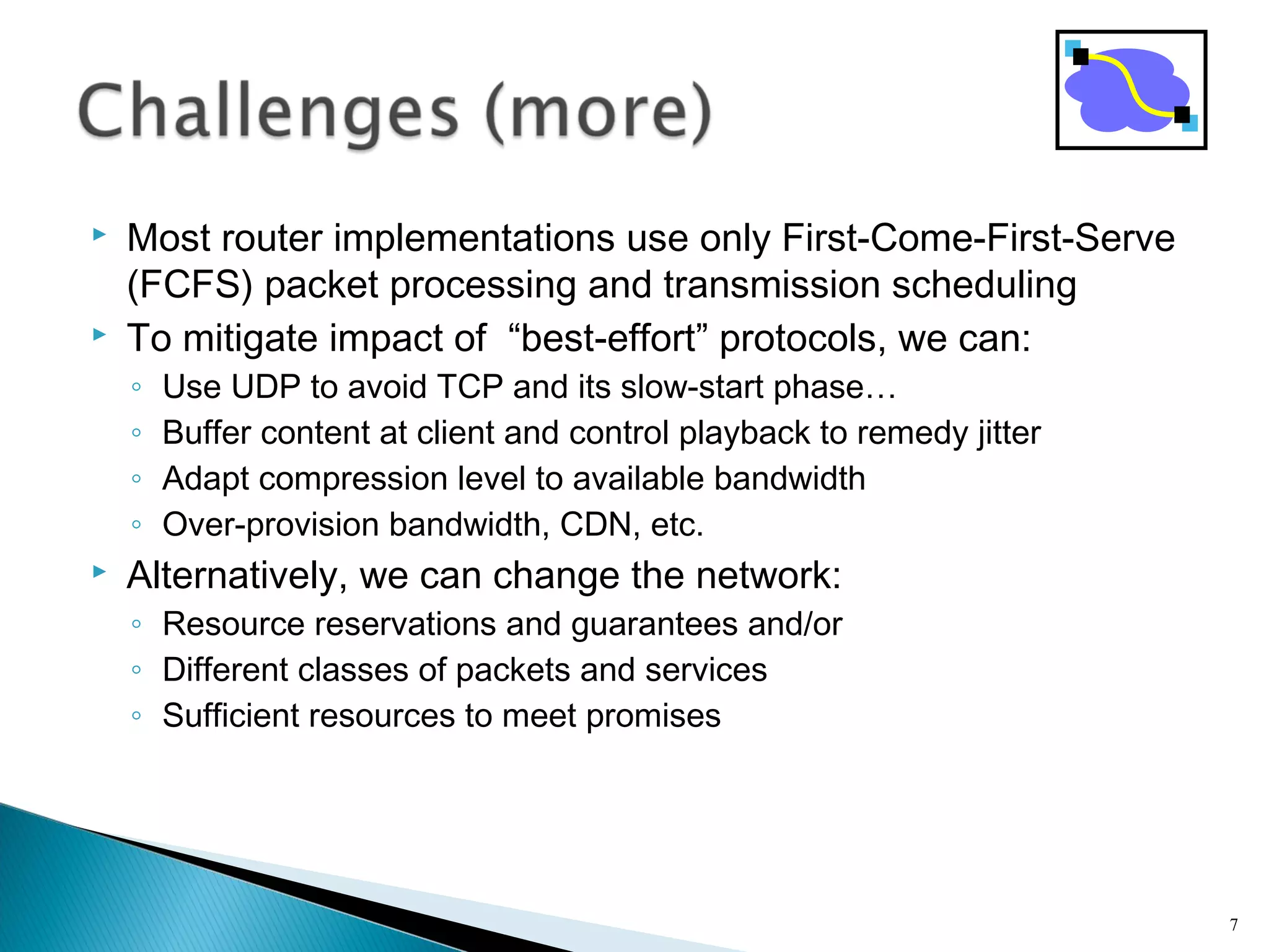  Most router implementations use only First-Come-First-Serve
(FCFS) packet processing and transmission scheduling
 To mitigate impact of “best-effort” protocols, we can:
◦ Use UDP to avoid TCP and its slow-start phase…
◦ Buffer content at client and control playback to remedy jitter
◦ Adapt compression level to available bandwidth
◦ Over-provision bandwidth, CDN, etc.
 Alternatively, we can change the network:
◦ Resource reservations and guarantees and/or
◦ Different classes of packets and services
◦ Sufficient resources to meet promises
7
 