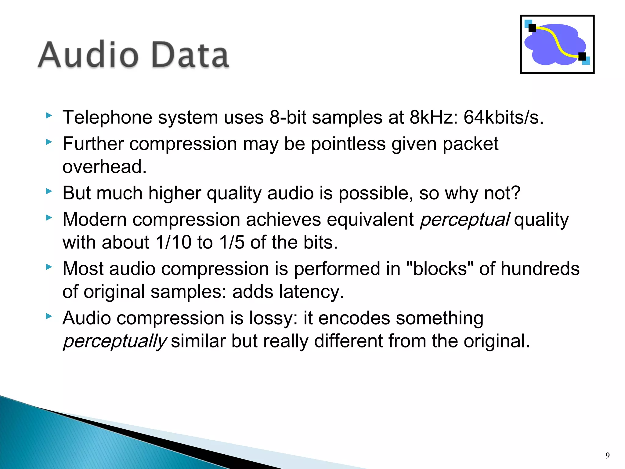  Telephone system uses 8-bit samples at 8kHz: 64kbits/s.
 Further compression may be pointless given packet
overhead.
 But much higher quality audio is possible, so why not?
 Modern compression achieves equivalent perceptual quality
with about 1/10 to 1/5 of the bits.
 Most audio compression is performed in "blocks" of hundreds
of original samples: adds latency.
 Audio compression is lossy: it encodes something
perceptually similar but really different from the original.
9
 
