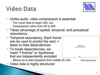  Unlike audio, video compression is essential:
◦ Too much data to begin with, but
◦ Compression ratios from 50 to 500
 Takes advantage of spatial, temporal, and perceptual
redundancy
 Temporal redundancy: Each frame
can be used to predict the next ->
leads to data dependencies
 To break dependencies, we
insert "I frames" or keyframes
that are independently encoded.
◦ Allows us to start playback from middle of a file
 Video data is highly structured
10
QuickTime™ and a
decompressor
are needed to see this picture.
Data dependency
 