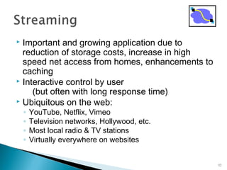  Important and growing application due to
reduction of storage costs, increase in high
speed net access from homes, enhancements to
caching
 Interactive control by user
(but often with long response time)
 Ubiquitous on the web:
◦ YouTube, Netflix, Vimeo
◦ Television networks, Hollywood, etc.
◦ Most local radio & TV stations
◦ Virtually everywhere on websites
12
 