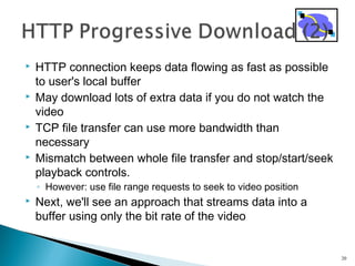  HTTP connection keeps data flowing as fast as possible
to user's local buffer
 May download lots of extra data if you do not watch the
video
 TCP file transfer can use more bandwidth than
necessary
 Mismatch between whole file transfer and stop/start/seek
playback controls.
◦ However: use file range requests to seek to video position
 Next, we'll see an approach that streams data into a
buffer using only the bit rate of the video
20
 