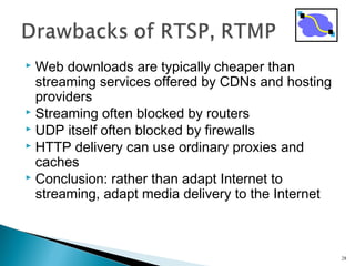  Web downloads are typically cheaper than
streaming services offered by CDNs and hosting
providers
 Streaming often blocked by routers
 UDP itself often blocked by firewalls
 HTTP delivery can use ordinary proxies and
caches
 Conclusion: rather than adapt Internet to
streaming, adapt media delivery to the Internet
28
 